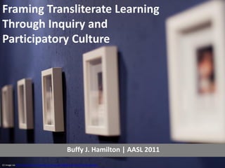 Framing Transliterate Learning
Through Inquiry and
Participatory Culture




                                                           Buffy J. Hamilton | AASL 2011
CC image via http://www.flickr.com/photos/horiavarlan/4304581412/sizes/l/in/photostream/
 
