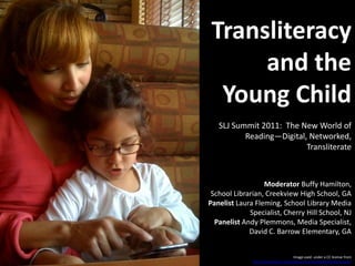 Transliteracy and the Young Child SLJ Summit 2011:  The New World of Reading—Digital, Networked, Transliterate Moderator Buffy Hamilton, School Librarian, Creekview High School, GAPanelist Laura Fleming, School Library Media Specialist, Cherry Hill School, NJPanelist Andy Plemmons, Media Specialist, David C. Barrow Elementary, GA Image used  under a CC license from http://www.flickr.com/photos/courosa/3605504536/sizes/o/ 