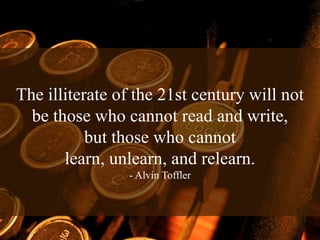 The illiterate of the 21st century will not
  be those who cannot read and write,
           but those who cannot
       learn, unlearn, and relearn.
                - Alvin Toffler
 