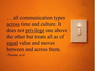 … all communication types
across time and culture. It
does not privilege one above
the other but treats all as of
equal value and moves
between and across them.
-Thomas, et al
 