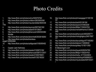 Photo Credits
1.     http://www.flickr.com/photos/xctmx/500076762/         16.   http://www.flickr.com/photos/phineasgage/31185159
2.     http://www.flickr.com/photos/untitlism/2603959306/          33/
3.     http://www.flickr.com/photos/maureendidde/4644336     17.   http://www.flickr.com/photos/barb/83108156/
779/                                                         18.   http://www.flickr.com/photos/soyiro/272463226/
4.     http://www.flickr.com/photos/squinza/2827340185/      19.   http://www.flickr.com/photos/96dpi/1159324763/
5.     http://www.flickr.com/photos/aidanl/518139527         20.   http://www.flickr.com/photos/meredithharris/2129929
6.     http://www.flickr.com/photos/jdhancock/4284555396/          046/
7.     Wordle                                                21.   http://www.flickr.com/photos/jdhancock/4083295771
8.     http://www.flickr.com/photos/darwinbell/2933618283/   22.   http://www.flickr.com/photos/midnightglory/24817697
9.     http://www.flickr.com/photos/brainless-                     77/
angel/120509366/                                             23.   http://www.flickr.com/photos/daunphilipp/477185363/
10.    http://www.flickr.com/photos/sahlgoode/5185095492     24.   http://www.flickr.com/photos/baboon/13260830/
/                                                            25.   http://www.flickr.com/photos/gribley/1518211292/
11.    Captain Jack Harkness                                 26.   Endlessorigami.com
12.    http://www.flickr.com/photos/nesster/2165873106/      27.   http://www.flickr.com/photos/jhayat/4526204795/
13.    http://www.flickr.com/photos/jdhancock/5587313307/    28.   http://www.flickr.com/photos/96dpi/1159324763/
14.    http://www.flickr.com/photos/nesster/2165079081/      29.   http://www.flickr.com/photos/herby_fr/172443603/
15.    http://www.flickr.com/photos/rbochet/6130218020/      30.   http://www.flickr.com/photos/zooboing/4538568321/
                                                             31.   http://www.flickr.com/photos/miyukiutada/428153221
                                                                   /
 