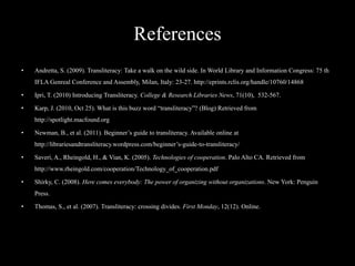 References
•   Andretta, S. (2009). Transliteracy: Take a walk on the wild side. In World Library and Information Congress: 75 th
    IFLA Genreal Conference and Assembly, Milan, Italy: 23-27. http://eprints.rclis.org/handle/10760/14868

•   Ipri, T. (2010) Introducing Transliteracy. College & Research Libraries News, 71(10), 532-567.

•   Karp, J. (2010, Oct 25). What is this buzz word “transliteracy”? (Blog) Retrieved from
    http://spotlight.macfound.org

•   Newman, B., et al. (2011). Beginner’s guide to transliteracy. Available online at
    http://librariesandtransliteracy.wordpress.com/beginner’s-guide-to-transliteracy/

•   Saveri, A., Rheingold, H., & Vian, K. (2005). Technologies of cooperation. Palo Alto CA. Retrieved from
    http://www.rheingold.com/cooperation/Technology_of_cooperation.pdf

•   Shirky, C. (2008). Here comes everybody: The power of organizing without organizations. New York: Penguin
    Press.

•   Thomas, S., et al. (2007). Transliteracy: crossing divides. First Monday, 12(12). Online.
 