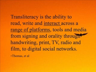 Transliteracy is the ability to
read, write and interact across a
range of platforms, tools and media
from signing and orality through
handwriting, print, TV, radio and
film, to digital social networks.
-Thomas, et al
 