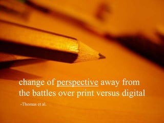 change of perspective away from
the battles over print versus digital
-Thomas et al.
 