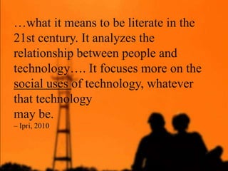 …what it means to be literate in the
21st century. It analyzes the
relationship between people and
technology…. It focuses more on the
social uses of technology, whatever
that technology
may be.
– Ipri, 2010
 