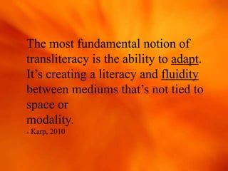 The most fundamental notion of
transliteracy is the ability to adapt.
It’s creating a literacy and fluidity
between mediums that’s not tied to
space or
modality.
- Karp, 2010
 