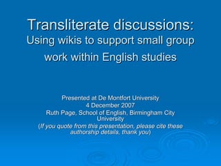 Transliterate discussions:
Using wikis to support small group
   work within English studies


           Presented at De Montfort University
                    4 December 2007
      Ruth Page, School of English, Birmingham City
                         University
  (If you quote from this presentation, please cite these
              authorship details, thank you)