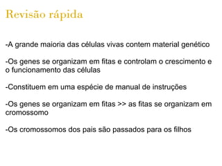 Revisão rápida

-A grande maioria das células vivas contem material genético

-Os genes se organizam em fitas e controlam o crescimento e
o funcionamento das células

-Constituem em uma espécie de manual de instruções

-Os genes se organizam em fitas >> as fitas se organizam em
cromossomo

-Os cromossomos dos pais são passados para os filhos
 