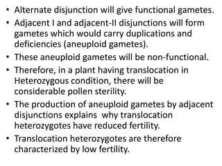 • Alternate disjunction will give functional gametes.
• Adjacent I and adjacent-II disjunctions will form
gametes which would carry duplications and
deficiencies (aneuploid gametes).
• These aneuploid gametes will be non-functional.
• Therefore, in a plant having translocation in
Heterozygous condition, there will be
considerable pollen sterility.
• The production of aneuploid gametes by adjacent
disjunctions explains why translocation
heterozygotes have reduced fertility.
• Translocation heterozygotes are therefore
characterized by low fertility.
 
