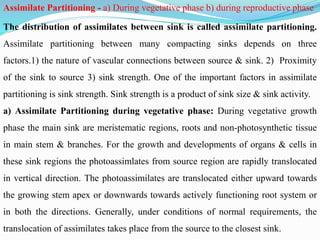 Assimilate Partitioning - a) During vegetative phase b) during reproductive phase
The distribution of assimilates between sink is called assimilate partitioning.
Assimilate partitioning between many compacting sinks depends on three
factors.1) the nature of vascular connections between source & sink. 2) Proximity
of the sink to source 3) sink strength. One of the important factors in assimilate
partitioning is sink strength. Sink strength is a product of sink size & sink activity.
a) Assimilate Partitioning during vegetative phase: During vegetative growth
phase the main sink are meristematic regions, roots and non-photosynthetic tissue
in main stem & branches. For the growth and developments of organs & cells in
these sink regions the photoassimlates from source region are rapidly translocated
in vertical direction. The photoassimilates are translocated either upward towards
the growing stem apex or downwards towards actively functioning root system or
in both the directions. Generally, under conditions of normal requirements, the
translocation of assimilates takes place from the source to the closest sink.
 
