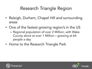 Research Triangle Region
• Raleigh, Durham, Chapel Hill and surrounding
areas
• One of the fastest growing region’s in the US
– Regional population of over 2 Million, with Wake
County alone at over 1 Million – growing at 64
people a day
• Home to the Research Triangle Park
 