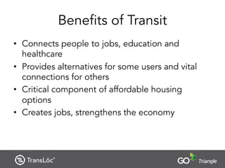 Benefits of Transit
• Connects people to jobs, education and
healthcare
• Provides alternatives for some users and vital
connections for others
• Critical component of affordable housing
options
• Creates jobs, strengthens the economy
 