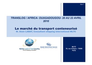 Vue 1




TRANSLOG / AFRICA- OUAGADOUGOU- 20 AU 22 AVRIL
                     2010

  Le marché du transport conteneurisé
   M. Alain LABAT, Consultant shipping international MLTC




                                                        MLTC
                                               19, rue d’Anjou - 75008
                                                        Paris
 
