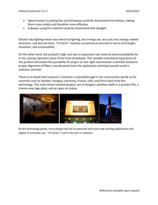 Fellow Constructor S.a.r.l                                                                   10/01/2012


        Speed bumps in parking lots and driveways could be illuminated from below, making
        them more visible and therefore more effective.
        Subways using this material could be illuminated with daylight.


Greater day lighting means less electrical lighting, less energy use, less cost, less energy-related
emissions. Last but not least, “LiTraCon” matches conventional concrete in terms of strength,
insulation, and sustainability.

On the other hand, the product’s high cost due to expensive raw material and unavailability for
in situ casting represent some of the main drawbacks. The complex manufacturing process of
this product eliminates the possibility of using it on site: light transmission is directly related to
proper alignment of fibers; any deviation from the application technique would result in
ordinary concrete.

There is no doubt that Losonczi’s invention is a breakthrough in the construction world; so far
countries such as Sweden, Hungary, Germany, France, USA, and China have tried this
technology. The most recent realized projects are in Hungary: partition walls in a private Villa, a
cinema new logo plate, and an open air statue.




As this technology grows, more people will see its potential and more new exciting applications will
appear in everyday use. “LiTraCon” is yet to be seen in Lebanon.




                                                                      References available upon request
 