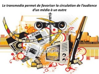 Le transmedia permet de favoriser la circulation de l’audience
d’un média à un autre
 