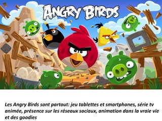 Les Angry Birds sont partout: jeu tablettes et smartphones, série tv
animée, présence sur les réseaux sociaux, animation dans la vraie vie
et des goodies
 