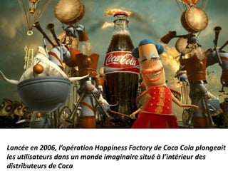 Lancée en 2006, l’opération Happiness Factory de Coca Cola plongeait
les utilisateurs dans un monde imaginaire situé à l’intérieur des
distributeurs de Coca
 