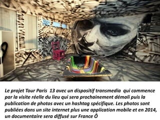 Le projet Tour Paris 13 avec un dispositif transmedia qui commence
par la visite réelle du lieu qui sera prochainement démoli puis la
publication de photos avec un hashtag spécifique. Les photos sont
publiées dans un site internet plus une application mobile et en 2014,
un documentaire sera diffusé sur France Ô
 