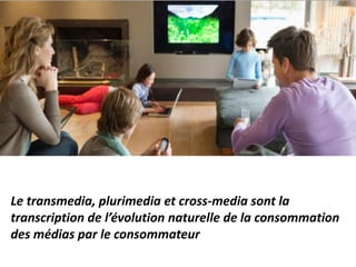 Le transmedia, plurimedia et cross-media sont la
transcription de l’évolution naturelle de la consommation
des médias par le consommateur
 