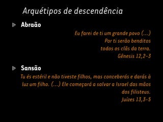 Arquétipos de descendência
Abraão
Eu farei de ti um grande povo (...)
Por ti serão benditos
todos os clãs da terra.
Gênesis 12,2-3
Sansão
Tu és estéril e não tiveste filhos, mas conceberás e darás à
luz um filho. (...) Ele começará a salvar a Israel das mãos
dos filisteus.
Juízes 13,3-5
 