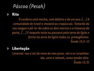 Páscoa (Pesah)
Rito
O cordeiro será macho, sem defeito e de um ano.(...) A
comunidade de Israel o imolará ao crepúsculo. Tomarão do
seu sangue e pô-lo-ão sobre os dois marcos e a travessa da
porta, (...) E naquela noite eu passarei pela terra do Egito e
ferirei na terra do Egito todos os primogênitos.
Êxodo 12,5-12
Libertação
Levantai-vos e saí do meio do meu povo, vós e os israelitas:
ide, servi a Iahweh, como tendes dito.
Êxodo 12,31
 