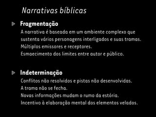 Narrativas bíblicas
Fragmentação
A narrativa é baseada em um ambiente complexo que
sustenta vários personagens interligados e suas tramas.
Múltiplos emissores e receptores.
Esmaecimento dos limites entre autor e público.
Indeterminação
Conflitos não resolvidos e pistas não desenvolvidas.
A trama não se fecha.
Novas informações mudam o rumo da estória.
Incentivo à elaboração mental dos elementos velados.
 