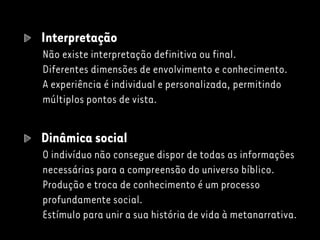 Interpretação
Não existe interpretação definitiva ou final.
Diferentes dimensões de envolvimento e conhecimento.
A experiência é individual e personalizada, permitindo
múltiplos pontos de vista.
Dinâmica social
O indivíduo não consegue dispor de todas as informações
necessárias para a compreensão do universo bíblico.
Produção e troca de conhecimento é um processo
profundamente social.
Estímulo para unir a sua história de vida à metanarrativa.
 