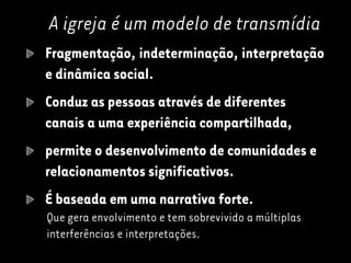 A igreja é um modelo de transmídia
Fragmentação, indeterminação, interpretação
e dinâmica social.
Conduz as pessoas através de diferentes
canais a uma experiência compartilhada,
permite o desenvolvimento de comunidades e
relacionamentos significativos.
É baseada em uma narrativa forte.
Que gera envolvimento e tem sobrevivido a múltiplas
interferências e interpretações.
 