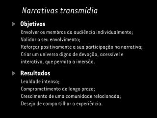 Narrativas transmídia
Objetivos
Envolver os membros da audiência individualmente;
Validar o seu envolvimento;
Reforçar positivamente a sua participação na narrativa;
Criar um universo digno de devoção, acessível e
interativo, que permita a imersão.
Resultados
Lealdade intensa;
Comprometimento de longo prazo;
Crescimento de uma comunidade relacionada;
Desejo de compartilhar a experiência.
 