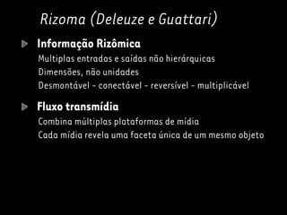 Rizoma (Deleuze e Guattari)
Informação Rizômica
Multiplas entradas e saídas não hierárquicas
Dimensões, não unidades
Desmontável - conectável - reversível - multiplicável
Fluxo transmídia
Combina múltiplas plataformas de mídia
Cada mídia revela uma faceta única de um mesmo objeto
 