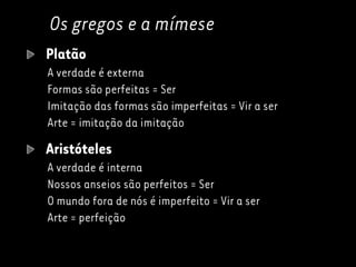 Os gregos e a mímese
Platão
A verdade é externa
Formas são perfeitas = Ser
Imitação das formas são imperfeitas = Vir a ser
Arte = imitação da imitação
Aristóteles
A verdade é interna
Nossos anseios são perfeitos = Ser
O mundo fora de nós é imperfeito = Vir a ser
Arte = perfeição
 