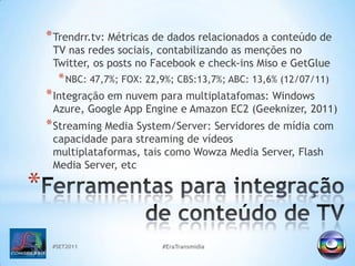 #SET2011#EraTransmidiaTrendrr.tv: Métricas de dados relacionados a conteúdo de TV nasredessociais, contabilizando as menções no Twitter, os posts no Facebook e check-ins Miso e GetGlueNBC: 47,7%; FOX: 22,9%; CBS:13,7%; ABC: 13,6% (12/07/11)Integração em nuvem para multiplatafomas: Windows Azure, Google AppEngine e Amazon EC2 (Geeknizer, 2011)Streaming Media System/Server: Servidores de mídia com capacidade para streaming de vídeos multiplataformas, tais como Wowza Media Server, Flash Media Server, etcFerramentas para integração de conteúdo de TV