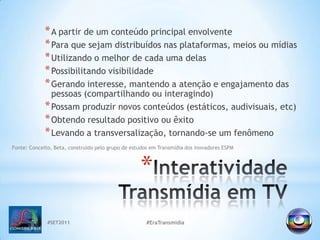 #SET2011#EraTransmidiaInteratividade Transmídiaem TVA partir de um conteúdo principal envolventePara que sejam distribuídos nas plataformas, meios ou mídiasUtilizando o melhor de cada uma delasPossibilitando visibilidadeGerando interesse, mantendo a atenção e engajamento das pessoas (compartilhando ou interagindo) Possam produzir novos conteúdos (estáticos, audivisuais, etc) Obtendo resultado positivo ou êxitoLevando a transversalização, tornando-se um fenômenoFonte: Conceito, Beta, construído pelo grupo de estudos em Transmídia dos inovadores ESPM