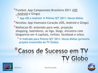 #SET2011#EraTransmidiaFutebol: App Campeonato Brasileiro 2011 (iOS , Android e Ginga)AppiOS e Android Prêmio SET 2011: Novas MídiasNovelas: App Insensato Coração (iOS, Android e Ginga)MalhacaoID: extensão para web, projeção shopping, bastidores, se liga, blogs, encontro com blogueiros em 4 capitais, twitter, facebook e orkut.  Indicado para Prémio SET 2011: Novas Mídias (primeiro projeto transmídia da TV Globo)Casos de Sucesso em TVTVGlobo