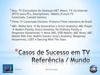 #SET2011#EraTransmidiaMuu: TV Everywhere da Globosat/NET (Now), TV via Internet (IPTV) para PCs, Smartphones, Tablets (Futuro TV Conectada, Console Games)Filme TV Conectada Chiclets: Primeiro Filme interativo do BrasilABC: Media-Sync MyGeneration e Grey's Anatomy; ABC Player Modern Family, Grey's Anatomy, No Ordinary Family e Desperate Housewives; V NewsSMS; VOD Mobile; ABC News; ABC Mobile Web Site; Mobile Games: Grey's Anatomy, Desperate Housewives, LOST e Dancing With The StarsCasos de Sucesso em TVReferência / Mundo