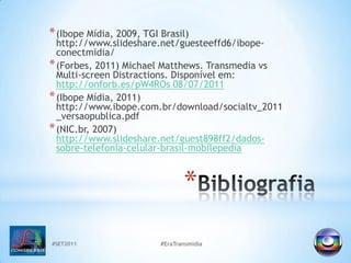 #SET2011#EraTransmidiaBibliografia(Ibope Mídia, 2009, TGI Brasil) http://www.slideshare.net/guesteeffd6/ibope-conectmidia/(Forbes, 2011) Michael Matthews. TransmediavsMulti-screenDistractions. Disponível em: http://onforb.es/pW4ROs 08/07/2011(Ibope Mídia, 2011) http://www.ibope.com.br/download/socialtv_2011_versaopublica.pdf(NIC.br, 2007) http://www.slideshare.net/guest898ff2/dados-sobre-telefonia-celular-brasil-mobilepedia