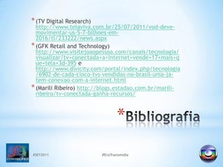 #SET2011#EraTransmidiaBibliografia(TV Digital Research) http://www.telaviva.com.br/25/07/2011/vod-deve-movimentar-us-5-7-bilhoes-em-2016/tl/233222/news.aspx(GFK Retailand Technology) http://www.visitejoaopessoa.com/canais/tecnologia/visualizar/tv+conectada+a+internet+vende+17+mais+que+tela+3d-395e http://www.divicity.com/portal/index.php/tecnologia/6902-de-cada-cinco-tvs-vendidas-no-brasil-uma-ja-tem-conexao-com-a-internet.html(MariliRibeiro) http://blogs.estadao.com.br/marili-ribeiro/tv-conectada-ganha-recursos/