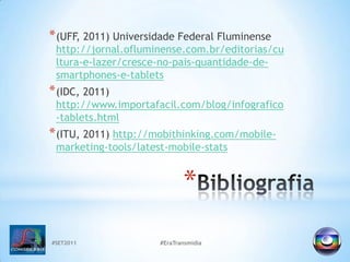 #SET2011#EraTransmidiaBibliografia(UFF, 2011) Universidade Federal Fluminense http://jornal.ofluminense.com.br/editorias/cultura-e-lazer/cresce-no-pais-quantidade-de-smartphones-e-tablets(IDC, 2011) http://www.importafacil.com/blog/infografico-tablets.html(ITU, 2011) http://mobithinking.com/mobile-marketing-tools/latest-mobile-stats