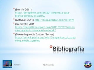 #SET2011#EraTransmidiaBibliografia(Storify, 2011) http://derepente.com.br/2011/08/02/a-casa-branca-abracou-o-storify/(GetGlue, 2011) http://blog.getglue.com/?p=5974(Trendrr.tv, 2011) http://therealtimereport.com/2011/07/12/nbc-is-most-social-tv-broadcast-network/(Streaming Media System/Server) http://en.wikipedia.org/wiki/Comparison_of_streaming_media_systems