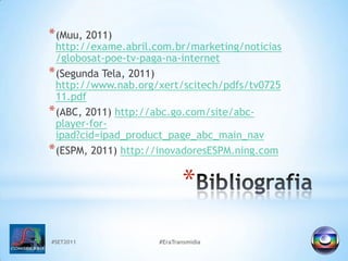 #SET2011#EraTransmidiaBibliografia(Muu, 2011) http://exame.abril.com.br/marketing/noticias/globosat-poe-tv-paga-na-internet(SegundaTela, 2011) http://www.nab.org/xert/scitech/pdfs/tv072511.pdf(ABC, 2011) http://abc.go.com/site/abc-player-for-ipad?cid=ipad_product_page_abc_main_nav(ESPM, 2011) http://inovadoresESPM.ning.com