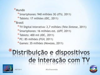 MundoSmartphones: 940 milhões 3G (ITU, 2011)Tablets: 17 milhões (IDC, 2011)BrasilTV Digital Interativa: 2,7 milhões (Tele.Sintese, 2011)Smartphones: 16 milhões est. (UFF, 2011)Tablets: 400 mil (IDC, 2011)PC: 85 milhões (FGV, 2011)Games: 35 milhões (Newzoo, 2011)#SET2011#EraTransmidiaDistribuição e dispositivos de interação com TV