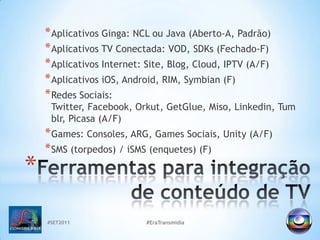 #SET2011#EraTransmidiaAplicativos Ginga: NCL ou Java (Aberto-A, Padrão)Aplicativos TV Conectada: VOD, SDKs (Fechado-F)Aplicativos Internet: Site, Blog, Cloud, IPTV (A/F)Aplicativos iOS, Android, RIM, Symbian (F)Redes Sociais: Twitter, Facebook, Orkut, GetGlue, Miso, Linkedin, Tumblr, Picasa (A/F)Games: Consoles, ARG, Games Sociais, Unity (A/F)SMS (torpedos) / iSMS (enquetes) (F)Ferramentas para integração de conteúdo de TV