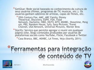 #SET2011#EraTransmidiaGetGlue: Rede social baseada no conhecimento da cultura de seus usuários (filmes, programas de TV, musicas, etc.). Os usuários ganham adesivos de artistas, capas de filmes, etc.20th Century Fox, AMC, ABC Family, Disney Theatrical, Discovery, ESPN, FOX, Food Network, Hachette, HBO, HGTV, MTV, MSNBC, Showtime, Penguin, PBS, RandomHouse, Syfy, Sony Pictures, TravelChannel, USA Network, Universal Pictures, Warner BrosStorify: Serviço que permite agregar e reunir em qualquer página (site, blog) conteúdos produzidos por usuários de plataformas sociais como YouTube, Flickr, Facebook e TwitterCasa Branca, BBC, MSNBC, LA Times, Veja (Storify, 2011)Ferramentas para integração de conteúdo de TV