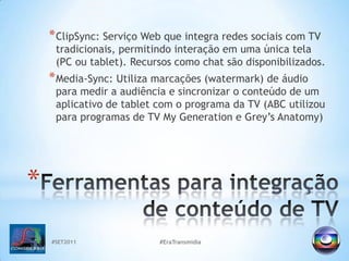 #SET2011#EraTransmidiaClipSync: Serviço Web que integra redes sociais com TV tradicionais, permitindo interação em uma única tela (PC ou tablet). Recursos como chat são disponibilizados.Media-Sync: Utiliza marcações (watermark) de áudio para medir a audiência e sincronizar o conteúdo de um aplicativo de tablet com o programa da TV (ABC utilizou para programas de TV MyGeneration e Grey’sAnatomy)Ferramentas para integração de conteúdo de TV