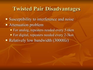 Twisted Pair Disadvantages Susceptibility to interference and noise Attenuation problem For analog, repeaters needed every 5-6km For digital, repeaters needed every 2-3km Relatively low bandwidth (3000Hz) 