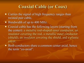 Coaxial Cable (or Coax) Carries the signal of high frequency ranges than twisted pair cable, Bandwidth of up to 400 MHz. Coaxial cable has the following layers (starting from the center):  a metallic rod-shaped inner conductor, an insulator covering the rod, a metallic outer conductor (shield), an insulator covering the shield, and a plastic cover.  Both conductors share a common center axial, hence the term “co-axial”. 
