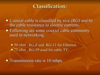 Classification: Coaxial cable is classified by size (RG) and by the cable resistance to electric currents. Following are some coaxial cable commonly used in networking. 50 ohm , RG-8 and  RG-11 for Ethernet. 75 ohm , RG-59 used for cable TV.  Transmission rate is 10 mbps. 