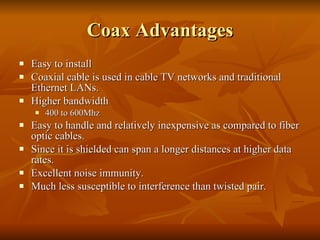 Coax Advantages Easy to install Coaxial cable is used in cable TV networks and traditional Ethernet LANs.  Higher bandwidth 400 to 600Mhz Easy to handle and relatively inexpensive as compared to fiber optic cables. Since it is shielded can span a longer distances at higher data rates. Excellent noise immunity. Much less susceptible to interference than twisted pair. 