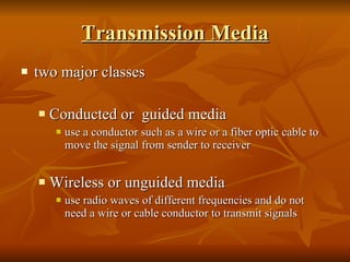 Transmission Media two major classes Conducted or  guided media use a conductor such as a wire or a fiber optic cable to move the signal from sender to receiver Wireless or unguided media use radio waves of different frequencies and do not need a wire or cable conductor to transmit signals 