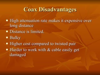 Coax Disadvantages High attenuation rate makes it expensive over long distance Distance is limited. Bulky  Higher cost compared to twisted pair Harder to work with & cable easily get damaged 